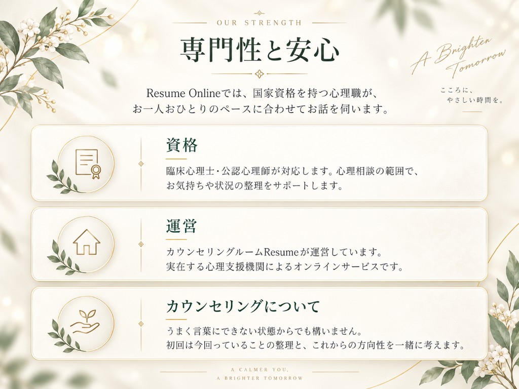 専門性と安心。Resume Onlineでは、国家資格を持つ心理職が、お一人おひとりのペースに合わせてお話を伺います。 資格：臨床心理士・公認心理師が対応します。心理相談の範囲で、お気持ちや状況の整理をサポートします。 運営：カウンセリングルームResumeが運営しています。実在する心理支援機関によるオンラインサービスです。 カウンセリングについて：うまく言葉にできない状態からでも構いません。初回は今困っていることの整理と、これからの方向性を一緒に考えます。